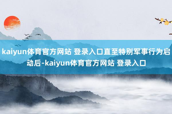 kaiyun体育官方网站 登录入口直至特别军事行为启动后-kaiyun体育官方网站 登录入口