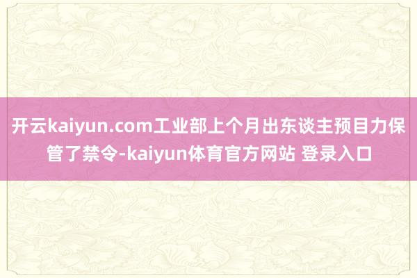 开云kaiyun.com工业部上个月出东谈主预目力保管了禁令-kaiyun体育官方网站 登录入口