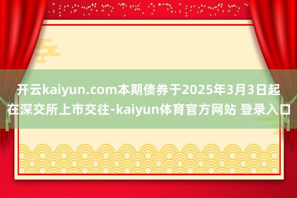 开云kaiyun.com本期债券于2025年3月3日起在深交所上市交往-kaiyun体育官方网站 登录入口
