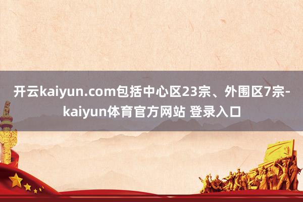 开云kaiyun.com包括中心区23宗、外围区7宗-kaiyun体育官方网站 登录入口