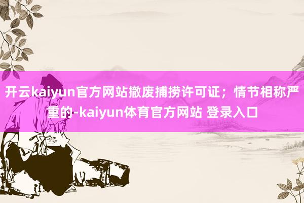 开云kaiyun官方网站撤废捕捞许可证；情节相称严重的-kaiyun体育官方网站 登录入口
