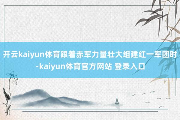 开云kaiyun体育跟着赤军力量壮大组建红一军团时-kaiyun体育官方网站 登录入口