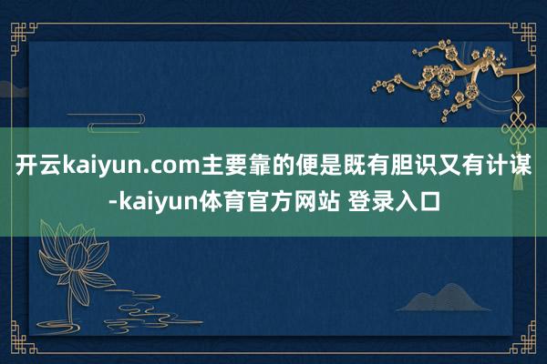 开云kaiyun.com主要靠的便是既有胆识又有计谋-kaiyun体育官方网站 登录入口
