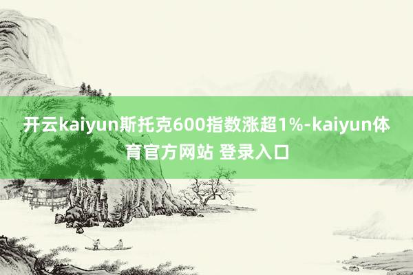 开云kaiyun斯托克600指数涨超1%-kaiyun体育官方网站 登录入口