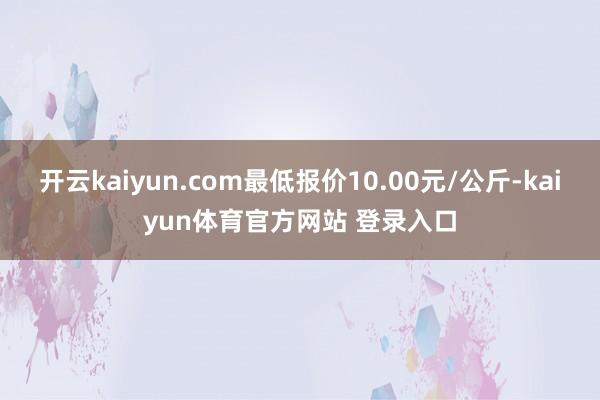 开云kaiyun.com最低报价10.00元/公斤-kaiyun体育官方网站 登录入口