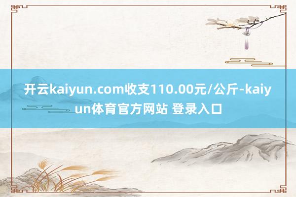 开云kaiyun.com收支110.00元/公斤-kaiyun体育官方网站 登录入口