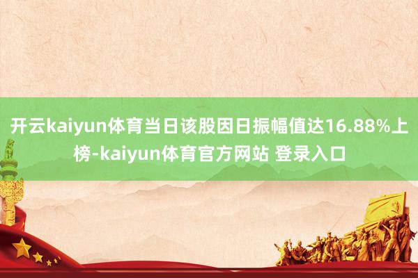 开云kaiyun体育当日该股因日振幅值达16.88%上榜-kaiyun体育官方网站 登录入口
