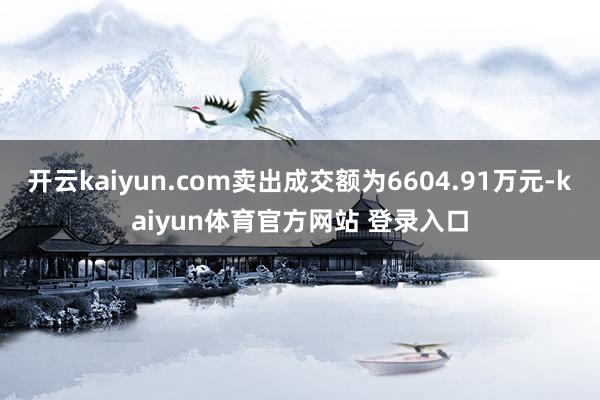 开云kaiyun.com卖出成交额为6604.91万元-kaiyun体育官方网站 登录入口