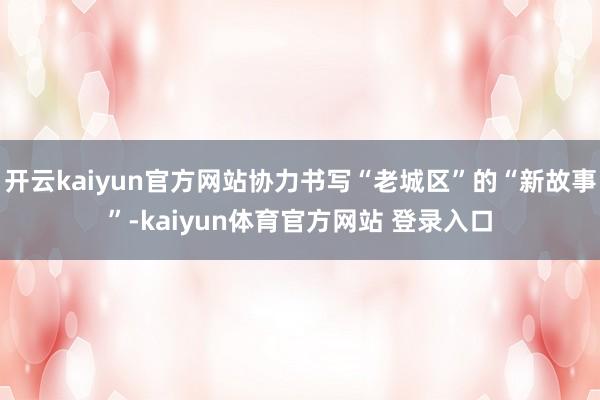 开云kaiyun官方网站协力书写“老城区”的“新故事”-kaiyun体育官方网站 登录入口