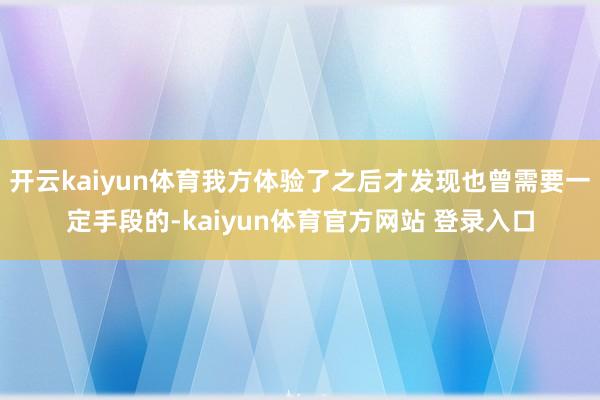 开云kaiyun体育我方体验了之后才发现也曾需要一定手段的-kaiyun体育官方网站 登录入口