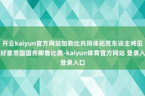 开云kaiyun官方网站加勒比共同体拓荒东谈主将见告好意思国国务卿鲁比奥-kaiyun体育官方网站 登录入口