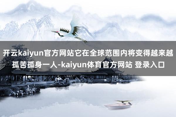 开云kaiyun官方网站它在全球范围内将变得越来越孤苦孤身一人-kaiyun体育官方网站 登录入口