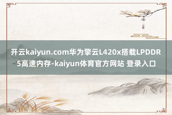 开云kaiyun.com华为擎云L420x搭载LPDDR5高速内存-kaiyun体育官方网站 登录入口
