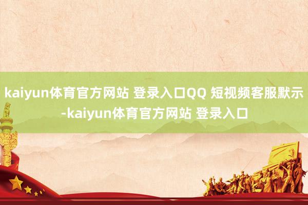 kaiyun体育官方网站 登录入口QQ 短视频客服默示-kaiyun体育官方网站 登录入口