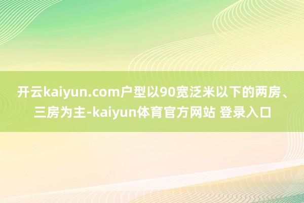 开云kaiyun.com户型以90宽泛米以下的两房、三房为主-kaiyun体育官方网站 登录入口