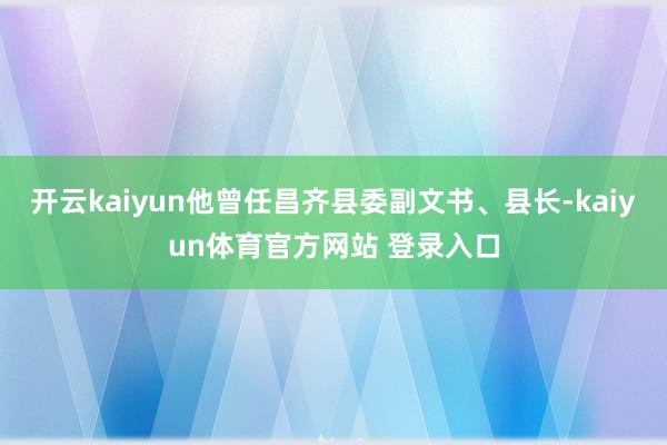 开云kaiyun他曾任昌齐县委副文书、县长-kaiyun体育官方网站 登录入口