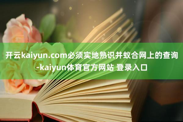 开云kaiyun.com必须实地熟识并蚁合网上的查询-kaiyun体育官方网站 登录入口