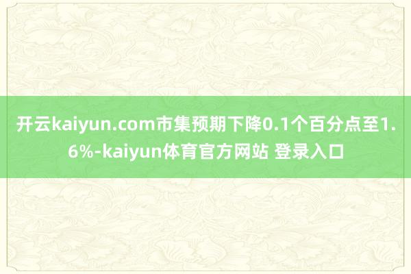 开云kaiyun.com市集预期下降0.1个百分点至1.6%-kaiyun体育官方网站 登录入口