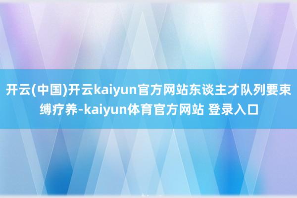 开云(中国)开云kaiyun官方网站东谈主才队列要束缚疗养-kaiyun体育官方网站 登录入口