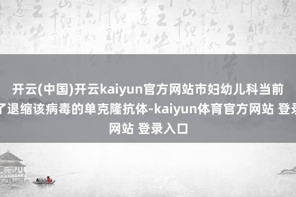 开云(中国)开云kaiyun官方网站市妇幼儿科当前引入了退缩该病毒的单克隆抗体-kaiyun体育官方网站 登录入口