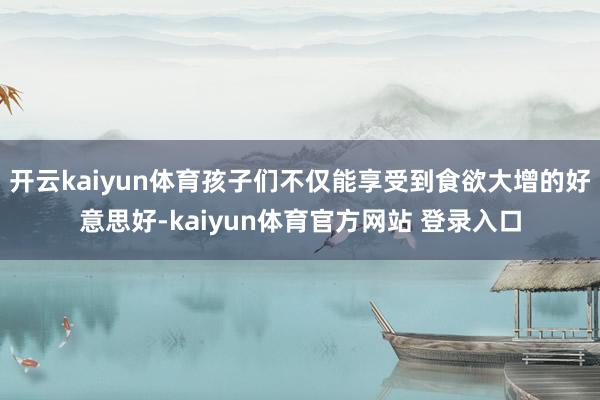 开云kaiyun体育孩子们不仅能享受到食欲大增的好意思好-kaiyun体育官方网站 登录入口