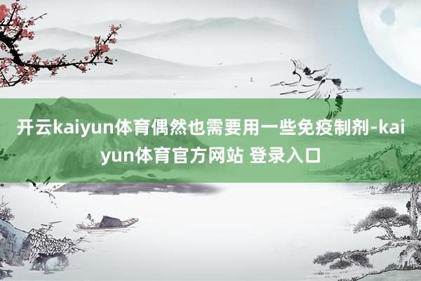开云kaiyun体育偶然也需要用一些免疫制剂-kaiyun体育官方网站 登录入口