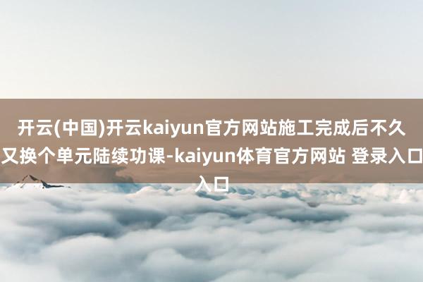 开云(中国)开云kaiyun官方网站施工完成后不久又换个单元陆续功课-kaiyun体育官方网站 登录入口