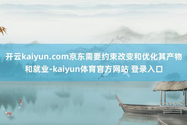 开云kaiyun.com京东需要约束改变和优化其产物和就业-kaiyun体育官方网站 登录入口
