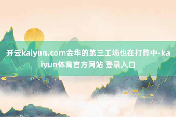 开云kaiyun.com金华的第三工场也在打算中-kaiyun体育官方网站 登录入口