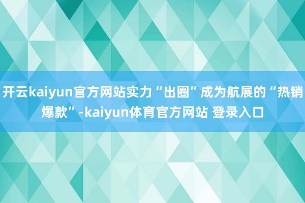 开云kaiyun官方网站实力“出圈”成为航展的“热销爆款”-kaiyun体育官方网站 登录入口