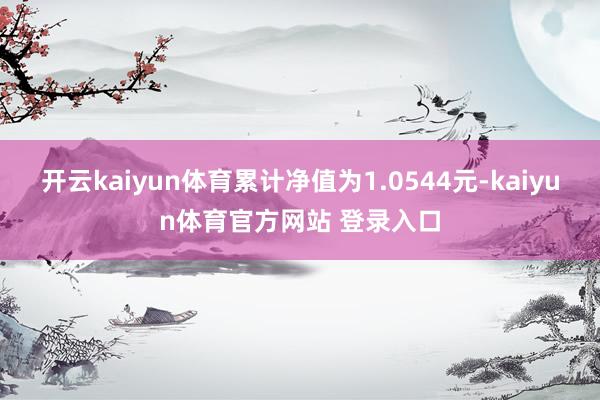 开云kaiyun体育累计净值为1.0544元-kaiyun体育官方网站 登录入口