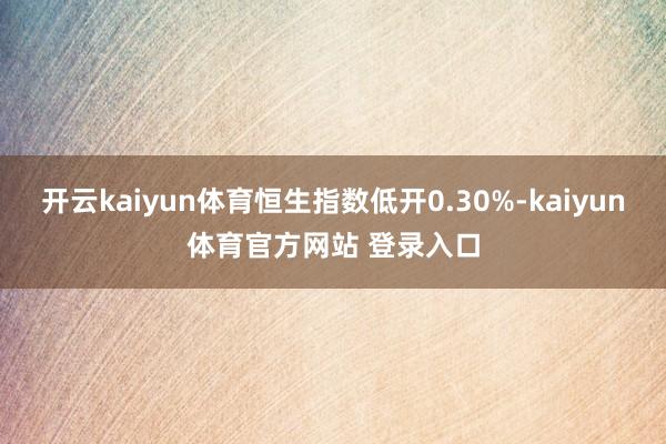 开云kaiyun体育恒生指数低开0.30%-kaiyun体育官方网站 登录入口