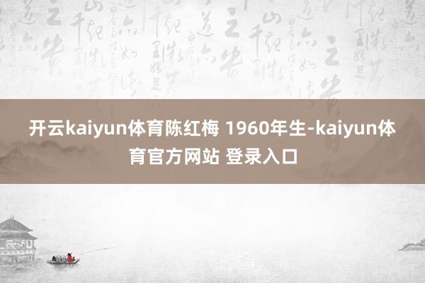 开云kaiyun体育陈红梅 1960年生-kaiyun体育官方网站 登录入口