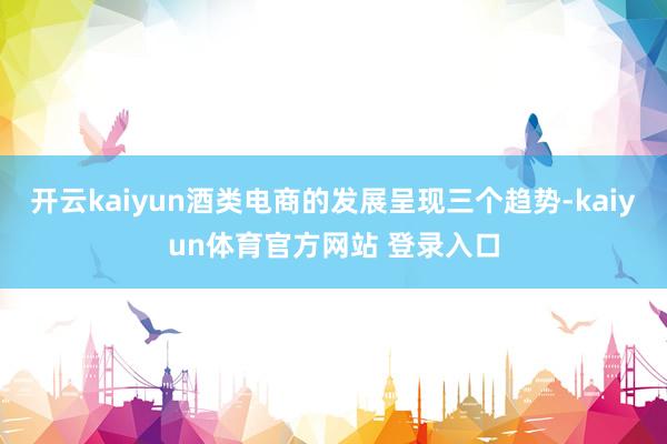 开云kaiyun酒类电商的发展呈现三个趋势-kaiyun体育官方网站 登录入口