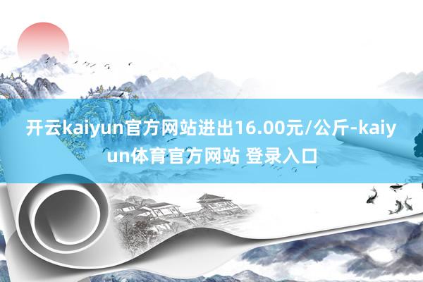 开云kaiyun官方网站进出16.00元/公斤-kaiyun体育官方网站 登录入口