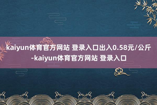 kaiyun体育官方网站 登录入口出入0.58元/公斤-kaiyun体育官方网站 登录入口