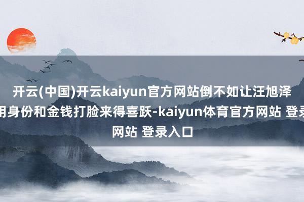 开云(中国)开云kaiyun官方网站倒不如让汪旭泽班师用身份和金钱打脸来得喜跃-kaiyun体育官方网站 登录入口