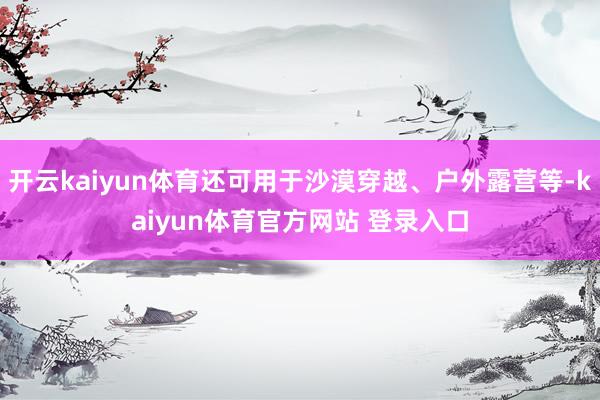 开云kaiyun体育还可用于沙漠穿越、户外露营等-kaiyun体育官方网站 登录入口