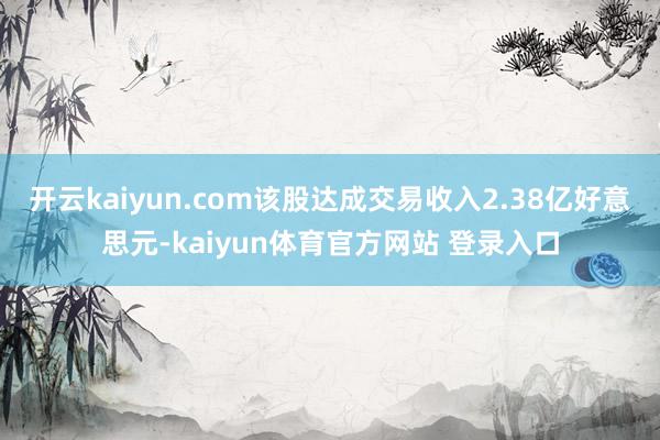 开云kaiyun.com该股达成交易收入2.38亿好意思元-kaiyun体育官方网站 登录入口