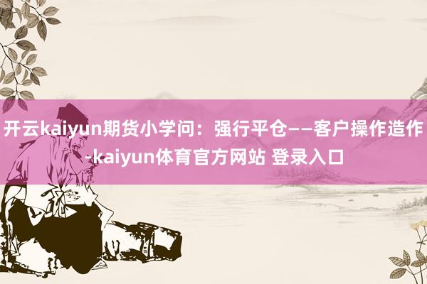 开云kaiyun期货小学问：强行平仓——客户操作造作-kaiyun体育官方网站 登录入口