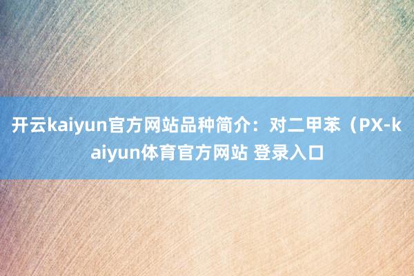 开云kaiyun官方网站品种简介：对二甲苯（PX-kaiyun体育官方网站 登录入口