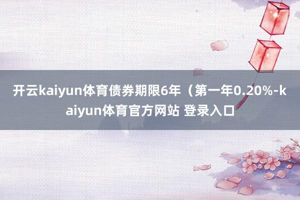 开云kaiyun体育债券期限6年（第一年0.20%-kaiyun体育官方网站 登录入口