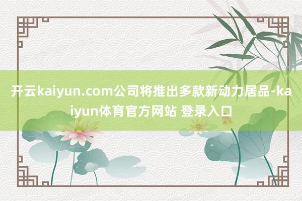 开云kaiyun.com公司将推出多款新动力居品-kaiyun体育官方网站 登录入口