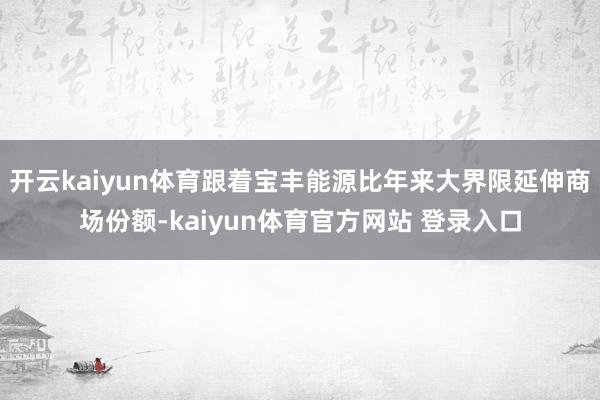 开云kaiyun体育跟着宝丰能源比年来大界限延伸商场份额-kaiyun体育官方网站 登录入口