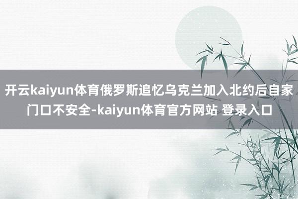 开云kaiyun体育俄罗斯追忆乌克兰加入北约后自家门口不安全-kaiyun体育官方网站 登录入口
