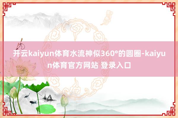 开云kaiyun体育水流神似360°的圆圈-kaiyun体育官方网站 登录入口