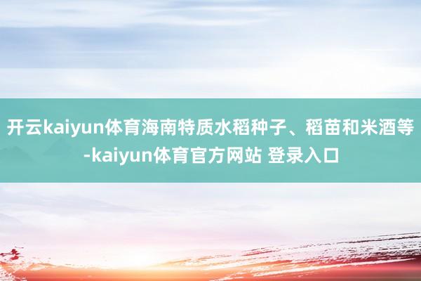 开云kaiyun体育海南特质水稻种子、稻苗和米酒等-kaiyun体育官方网站 登录入口
