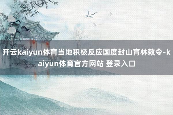开云kaiyun体育当地积极反应国度封山育林敕令-kaiyun体育官方网站 登录入口