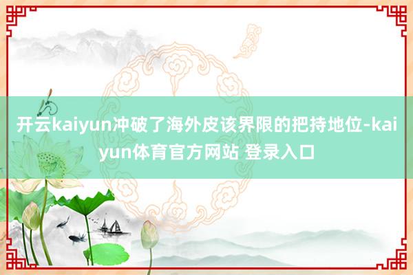 开云kaiyun冲破了海外皮该界限的把持地位-kaiyun体育官方网站 登录入口