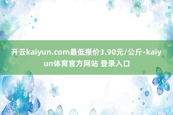 开云kaiyun.com最低报价3.90元/公斤-kaiyun体育官方网站 登录入口